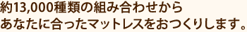 約13,000種類の組み合わせからあなたに合ったマットレスをおつくりします。